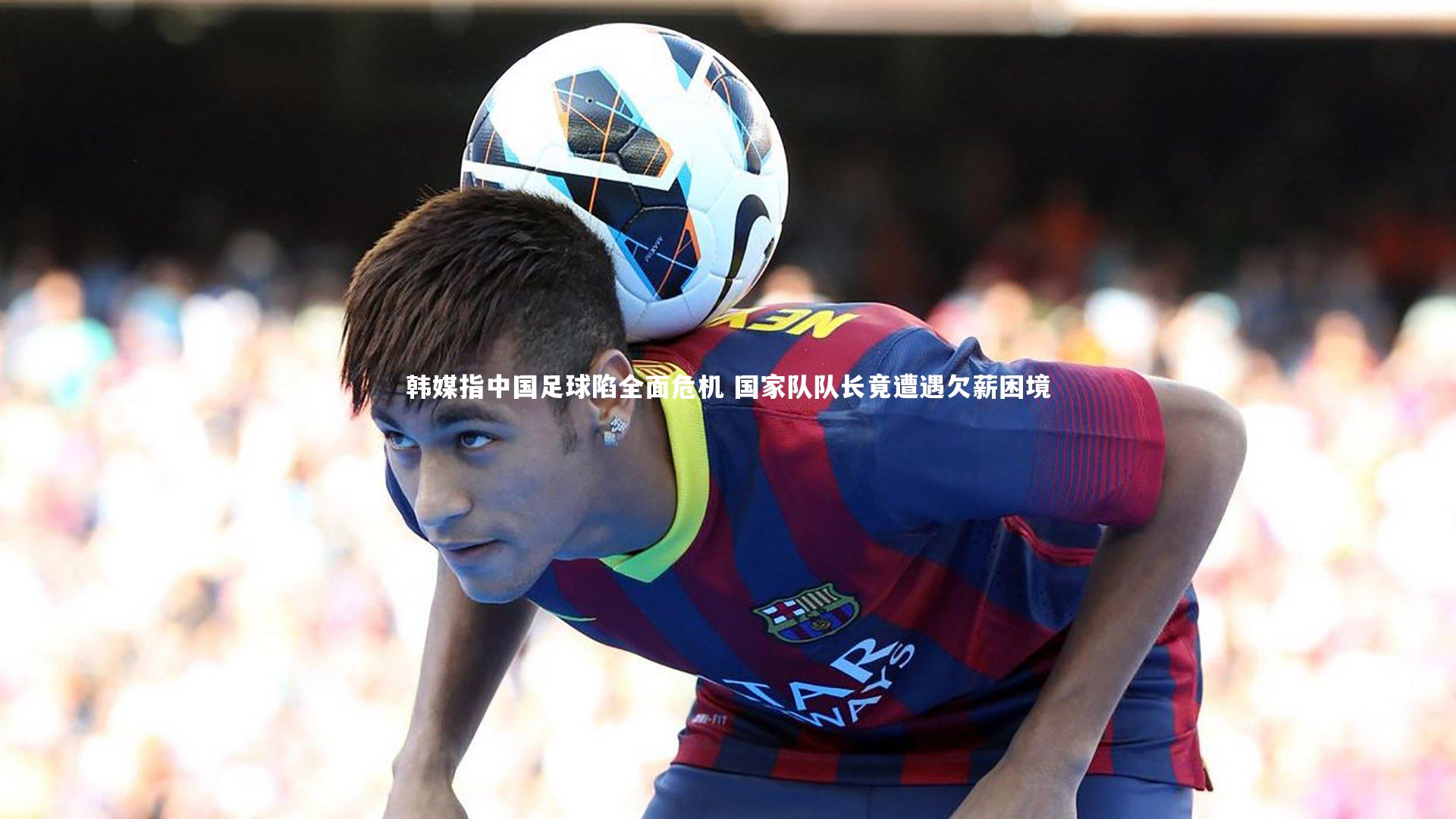 韩媒指中国足球陷全面危机 国家队队长竟遭遇欠薪困境